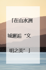 在山水洲城邂逅“文明之美”